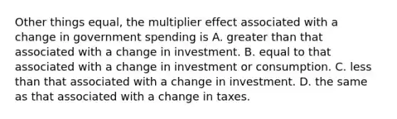 Other things equal, the multiplier effect associated with a change in government spending is A. greater than that associated with a change in investment. B. equal to that associated with a change in investment or consumption. C. less than that associated with a change in investment. D. the same as that associated with a change in taxes.