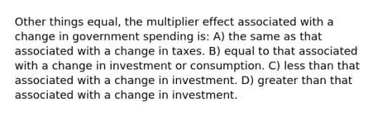 Other things equal, the multiplier effect associated with a change in government spending is: A) the same as that associated with a change in taxes. B) equal to that associated with a change in investment or consumption. C) less than that associated with a change in investment. D) greater than that associated with a change in investment.