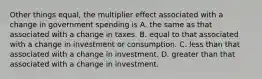 Other things equal, the multiplier effect associated with a change in government spending is A. the same as that associated with a change in taxes. B. equal to that associated with a change in investment or consumption. C. less than that associated with a change in investment. D. greater than that associated with a change in investment.