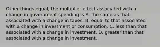 Other things equal, the multiplier effect associated with a change in government spending is A. the same as that associated with a change in taxes. B. equal to that associated with a change in investment or consumption. C. less than that associated with a change in investment. D. greater than that associated with a change in investment.