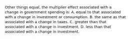 Other things equal, the multiplier effect associated with a change in government spending is: A. equal to that associated with a change in investment or consumption. B. the same as that associated with a change in taxes. C. greater than that associated with a change in investment. D. less than that associated with a change in investment.