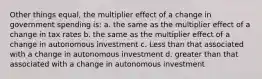 Other things equal, the multiplier effect of a change in government spending is: a. the same as the multiplier effect of a change in tax rates b. the same as the multiplier effect of a change in autonomous investment c. Less than that associated with a change in autonomous investment d. greater than that associated with a change in autonomous investment