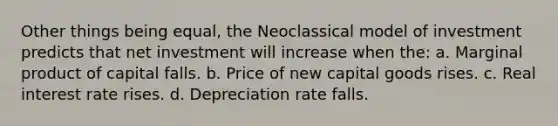 Other things being equal, the Neoclassical model of investment predicts that net investment will increase when the: a. Marginal product of capital falls. b. Price of new capital goods rises. c. Real interest rate rises. d. Depreciation rate falls.