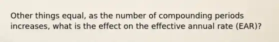 Other things equal, as the number of compounding periods increases, what is the effect on the effective annual rate (EAR)?