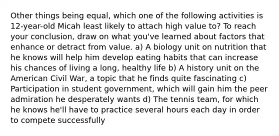 Other things being equal, which one of the following activities is 12-year-old Micah least likely to attach high value to? To reach your conclusion, draw on what you've learned about factors that enhance or detract from value. a) A biology unit on nutrition that he knows will help him develop eating habits that can increase his chances of living a long, healthy life b) A history unit on the American Civil War, a topic that he finds quite fascinating c) Participation in student government, which will gain him the peer admiration he desperately wants d) The tennis team, for which he knows he'll have to practice several hours each day in order to compete successfully