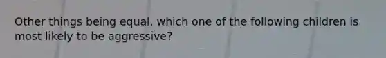 Other things being equal, which one of the following children is most likely to be aggressive?