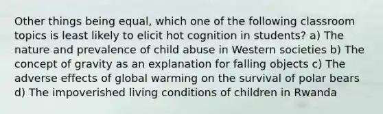 Other things being equal, which one of the following classroom topics is least likely to elicit hot cognition in students? a) The nature and prevalence of child abuse in Western societies b) The concept of gravity as an explanation for falling objects c) The adverse effects of global warming on the survival of polar bears d) The impoverished living conditions of children in Rwanda