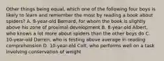 Other things being equal, which one of the following four boys is likely to learn and remember the most by reading a book about spiders? A. 8-year-old Bernard, for whom the book is slightly above his zone of proximal development B. 8-year-old Albert, who knows a lot more about spiders than the other boys do C. 10-year-old Darren, who is testing above average in reading comprehension D. 10-year-old Colt, who performs well on a task involving conservation of weight