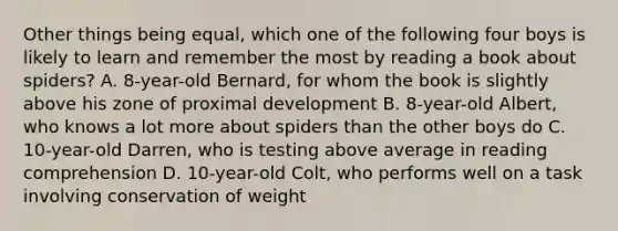 Other things being equal, which one of the following four boys is likely to learn and remember the most by reading a book about spiders? A. 8-year-old Bernard, for whom the book is slightly above his zone of proximal development B. 8-year-old Albert, who knows a lot more about spiders than the other boys do C. 10-year-old Darren, who is testing above average in reading comprehension D. 10-year-old Colt, who performs well on a task involving conservation of weight