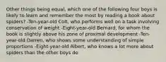 Other things being equal, which one of the following four boys is likely to learn and remember the most by reading a book about spiders? -Ten-year-old Colt, who performs well on a task involving conservation of weight -Eight-year-old Bernard, for whom the book is slightly above his zone of proximal development -Ten-year-old Darren, who shows some understanding of simple proportions -Eight-year-old Albert, who knows a lot more about spiders than the other boys do