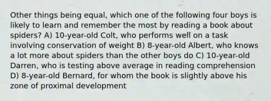 Other things being equal, which one of the following four boys is likely to learn and remember the most by reading a book about spiders? A) 10-year-old Colt, who performs well on a task involving conservation of weight B) 8-year-old Albert, who knows a lot more about spiders than the other boys do C) 10-year-old Darren, who is testing above average in reading comprehension D) 8-year-old Bernard, for whom the book is slightly above his zone of proximal development