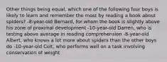 Other things being equal, which one of the following four boys is likely to learn and remember the most by reading a book about spiders? -8-year-old Bernard, for whom the book is slightly above his zone of proximal development -10-year-old Darren, who is testing above average in reading comprehension -8-year-old Albert, who knows a lot more about spiders than the other boys do -10-year-old Colt, who performs well on a task involving conservation of weight