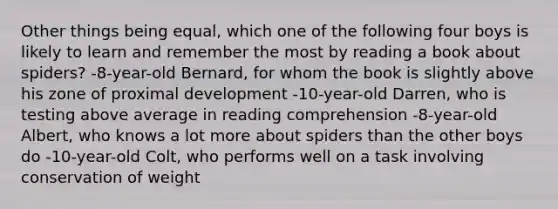 Other things being equal, which one of the following four boys is likely to learn and remember the most by reading a book about spiders? -8-year-old Bernard, for whom the book is slightly above his zone of proximal development -10-year-old Darren, who is testing above average in reading comprehension -8-year-old Albert, who knows a lot more about spiders than the other boys do -10-year-old Colt, who performs well on a task involving conservation of weight