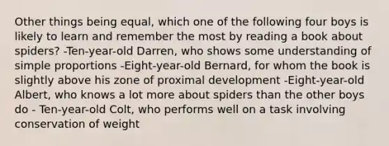 Other things being equal, which one of the following four boys is likely to learn and remember the most by reading a book about spiders? -Ten-year-old Darren, who shows some understanding of simple proportions -Eight-year-old Bernard, for whom the book is slightly above his zone of proximal development -Eight-year-old Albert, who knows a lot more about spiders than the other boys do - Ten-year-old Colt, who performs well on a task involving conservation of weight