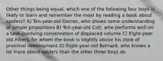 Other things being equal, which one of the following four boys is likely to learn and remember the most by reading a book about spiders? A) Ten-year-old Darren, who shows some understanding of simple proportions B) Ten-year-old Colt, who performs well on a task involving conservation of displaced volume C) Eight-year-old Albert, for whom the book is slightly above his zone of proximal development D) Eight-year-old Bernard, who knows a lot more about spiders than the other three boys do