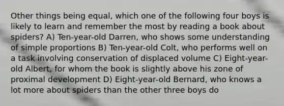 Other things being equal, which one of the following four boys is likely to learn and remember the most by reading a book about spiders? A) Ten-year-old Darren, who shows some understanding of simple proportions B) Ten-year-old Colt, who performs well on a task involving conservation of displaced volume C) Eight-year-old Albert, for whom the book is slightly above his zone of proximal development D) Eight-year-old Bernard, who knows a lot more about spiders than the other three boys do