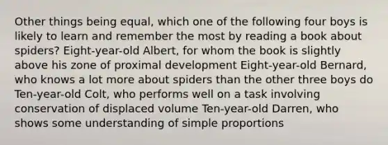 Other things being equal, which one of the following four boys is likely to learn and remember the most by reading a book about spiders? Eight-year-old Albert, for whom the book is slightly above his zone of proximal development Eight-year-old Bernard, who knows a lot more about spiders than the other three boys do Ten-year-old Colt, who performs well on a task involving conservation of displaced volume Ten-year-old Darren, who shows some understanding of simple proportions