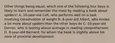 Other things being equal, which one of the following four boys is likely to learn and remember the most by reading a book about spiders? A. 10-year-old Colt, who performs well on a task involving conservation of weight B. 8-year-old Albert, who knows a lot more about spiders than the other boys do C. 10-year-old Darren, who is testing above average in reading comprehension D. 8-year-old Bernard, for whom the book is slightly above his zone of proximal development