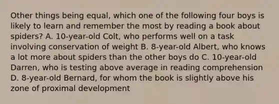 Other things being equal, which one of the following four boys is likely to learn and remember the most by reading a book about spiders? A. 10-year-old Colt, who performs well on a task involving conservation of weight B. 8-year-old Albert, who knows a lot more about spiders than the other boys do C. 10-year-old Darren, who is testing above average in reading comprehension D. 8-year-old Bernard, for whom the book is slightly above his zone of proximal development