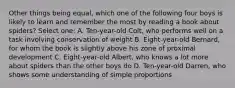 Other things being equal, which one of the following four boys is likely to learn and remember the most by reading a book about spiders? Select one: A. Ten-year-old Colt, who performs well on a task involving conservation of weight B. Eight-year-old Bernard, for whom the book is slightly above his zone of proximal development C. Eight-year-old Albert, who knows a lot more about spiders than the other boys do D. Ten-year-old Darren, who shows some understanding of simple proportions