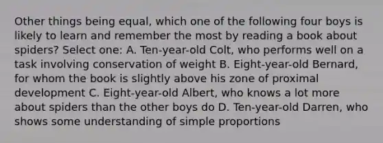 Other things being equal, which one of the following four boys is likely to learn and remember the most by reading a book about spiders? Select one: A. Ten-year-old Colt, who performs well on a task involving conservation of weight B. Eight-year-old Bernard, for whom the book is slightly above his zone of proximal development C. Eight-year-old Albert, who knows a lot more about spiders than the other boys do D. Ten-year-old Darren, who shows some understanding of simple proportions