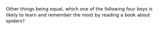 Other things being equal, which one of the following four boys is likely to learn and remember the most by reading a book about spiders?