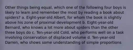 Other things being equal, which one of the following four boys is likely to learn and remember the most by reading a book about spiders? a. Eight-year-old Albert, for whom the book is slightly above his zone of proximal development b. Eight-year-old Bernard, who knows a lot more about spiders than the other three boys do c. Ten-year-old Cold, who performs well on a task involving conservation of displaced volume d. Ten-year-old Darren, who shows some understanding of simple proportions