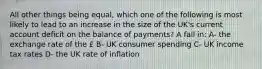 All other things being equal, which one of the following is most likely to lead to an increase in the size of the UK's current account deficit on the balance of payments? A fall in: A- the exchange rate of the £ B- UK consumer spending C- UK income tax rates D- the UK rate of inflation