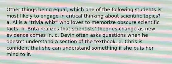 Other things being equal, which one of the following students is most likely to engage in critical thinking about scientific topics? a. Al is a "trivia whiz" who loves to memorize obscure scientific facts. b. Brita realizes that scientists' theories change as new evidence comes in. c. Devin often asks questions when he doesn't understand a section of the textbook. d. Chris is confident that she can understand something if she puts her mind to it.
