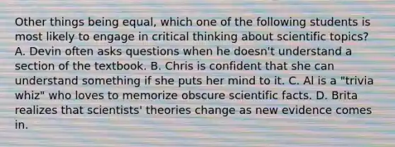 Other things being equal, which one of the following students is most likely to engage in critical thinking about scientific topics? A. Devin often asks questions when he doesn't understand a section of the textbook. B. Chris is confident that she can understand something if she puts her mind to it. C. Al is a "trivia whiz" who loves to memorize obscure scientific facts. D. Brita realizes that scientists' theories change as new evidence comes in.