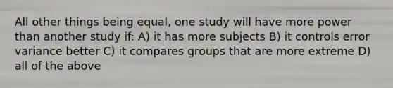 All other things being equal, one study will have more power than another study if: A) it has more subjects B) it controls error variance better C) it compares groups that are more extreme D) all of the above