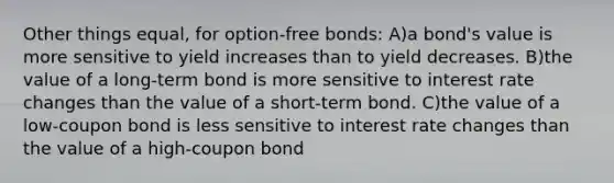 Other things equal, for option-free bonds: A)a bond's value is more sensitive to yield increases than to yield decreases. B)the value of a long-term bond is more sensitive to interest rate changes than the value of a short-term bond. C)the value of a low-coupon bond is less sensitive to interest rate changes than the value of a high-coupon bond