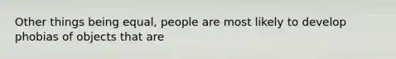 Other things being equal, people are most likely to develop phobias of objects that are