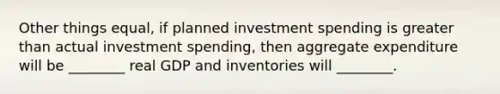 Other things equal, if planned investment spending is greater than actual investment spending, then aggregate expenditure will be ________ real GDP and inventories will ________.