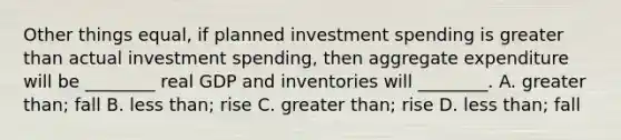 Other things​ equal, if planned investment spending is <a href='https://www.questionai.com/knowledge/ktgHnBD4o3-greater-than' class='anchor-knowledge'>greater than</a> actual investment​ spending, then aggregate expenditure will be​ ________ real GDP and inventories will​ ________. A. greater​ than; fall B. less​ than; rise C. greater​ than; rise D. less​ than; fall