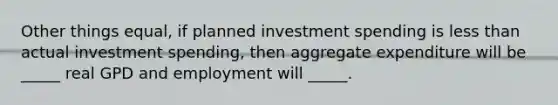 Other things equal, if planned investment spending is less than actual investment spending, then aggregate expenditure will be _____ real GPD and employment will _____.