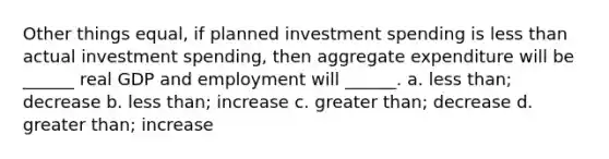 Other things equal, if planned investment spending is less than actual investment spending, then aggregate expenditure will be ______ real GDP and employment will ______. a. less than; decrease b. less than; increase c. greater than; decrease d. greater than; increase