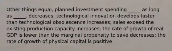 Other things equal, planned investment spending _____ as long as _____. decreases; technological innovation develops faster than technological obsolescence increases; sales exceed the existing production capacity increases; the rate of growth of real GDP is lower than the marginal propensity to save decreases; the rate of growth of physical capital is positive