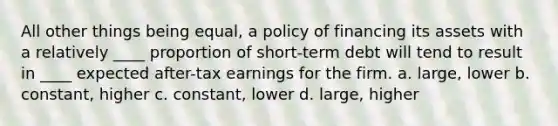 All other things being equal, a policy of financing its assets with a relatively ____ proportion of short-term debt will tend to result in ____ expected after-tax earnings for the firm. a. large, lower b. constant, higher c. constant, lower d. large, higher