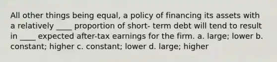 All other things being equal, a policy of financing its assets with a relatively ____ proportion of short- term debt will tend to result in ____ expected after-tax earnings for the firm. a. large; lower b. constant; higher c. constant; lower d. large; higher