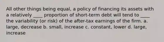 All other things being equal, a policy of financing its assets with a relatively ____ proportion of short-term debt will tend to ____ the variability (or risk) of the after-tax earnings of the firm. a. large, decrease b. small, increase c. constant, lower d. large, increase