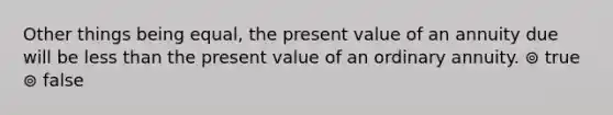 Other things being equal, the present value of an annuity due will be less than the present value of an ordinary annuity. ⊚ true ⊚ false