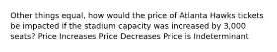 Other things equal, how would the price of Atlanta Hawks tickets be impacted if the stadium capacity was increased by 3,000 seats? Price Increases Price Decreases Price is Indeterminant