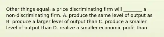 Other things equal, a price discriminating firm will ________ a non-discriminating firm. A. produce the same level of output as B. produce a larger level of output than C. produce a smaller level of output than D. realize a smaller economic profit than