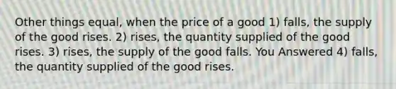 Other things equal, when the price of a good 1) falls, the supply of the good rises. 2) rises, the quantity supplied of the good rises. 3) rises, the supply of the good falls. You Answered 4) falls, the quantity supplied of the good rises.