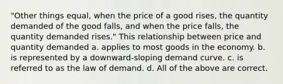 "Other things equal, when the price of a good rises, the quantity demanded of the good falls, and when the price falls, the quantity demanded rises." This relationship between price and quantity demanded a. applies to most goods in the economy. b. is represented by a downward-sloping demand curve. c. is referred to as the law of demand. d. All of the above are correct.