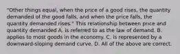 "Other things equal, when the price of a good rises, the quantity demanded of the good falls, and when the price falls, the quantity demanded rises." This relationship between price and quantity demanded A. is referred to as the law of demand. B. applies to most goods in the economy. C. is represented by a downward-sloping demand curve. D. All of the above are correct.