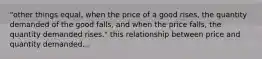 "other things equal, when the price of a good rises, the quantity demanded of the good falls, and when the price falls, the quantity demanded rises." this relationship between price and quantity demanded...