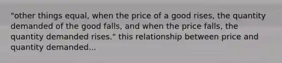 "other things equal, when the price of a good rises, the quantity demanded of the good falls, and when the price falls, the quantity demanded rises." this relationship between price and quantity demanded...