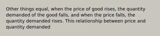 Other things equal, when the price of good rises, the quantity demanded of the good falls, and when the price falls, the quantity demanded rises. This relationship between price and quantity demanded